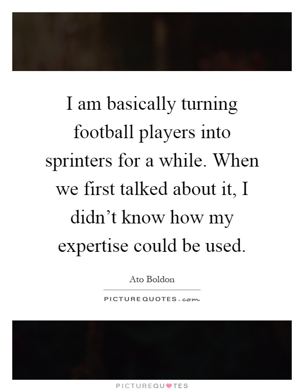 I am basically turning football players into sprinters for a while. When we first talked about it, I didn't know how my expertise could be used Picture Quote #1