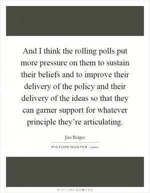 And I think the rolling polls put more pressure on them to sustain their beliefs and to improve their delivery of the policy and their delivery of the ideas so that they can garner support for whatever principle they’re articulating Picture Quote #1