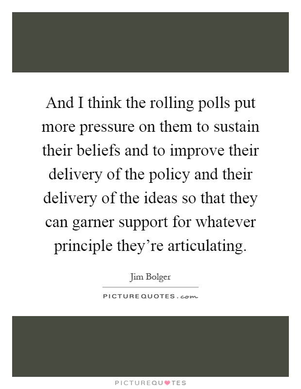 And I think the rolling polls put more pressure on them to sustain their beliefs and to improve their delivery of the policy and their delivery of the ideas so that they can garner support for whatever principle they're articulating Picture Quote #1