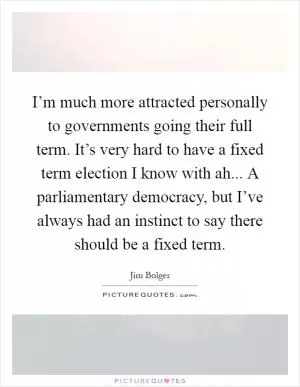 I’m much more attracted personally to governments going their full term. It’s very hard to have a fixed term election I know with ah... A parliamentary democracy, but I’ve always had an instinct to say there should be a fixed term Picture Quote #1
