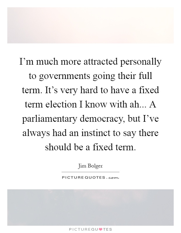 I'm much more attracted personally to governments going their full term. It's very hard to have a fixed term election I know with ah... A parliamentary democracy, but I've always had an instinct to say there should be a fixed term Picture Quote #1