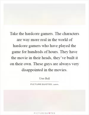 Take the hardcore gamers. The characters are way more real in the world of hardcore gamers who have played the game for hundreds of hours. They have the movie in their heads, they’ve built it on their own. These guys are always very disappointed in the movies Picture Quote #1