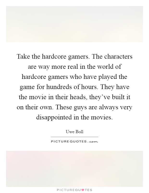 Take the hardcore gamers. The characters are way more real in the world of hardcore gamers who have played the game for hundreds of hours. They have the movie in their heads, they've built it on their own. These guys are always very disappointed in the movies Picture Quote #1