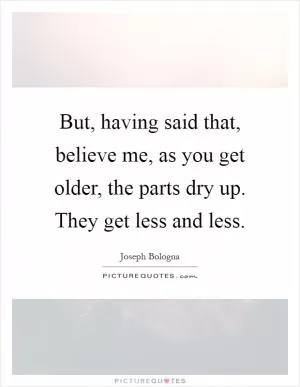 But, having said that, believe me, as you get older, the parts dry up. They get less and less Picture Quote #1