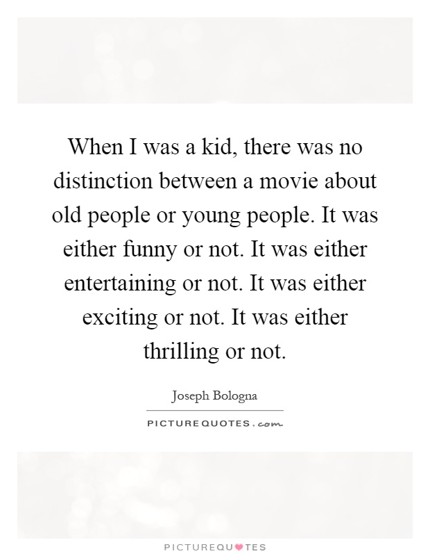 When I was a kid, there was no distinction between a movie about old people or young people. It was either funny or not. It was either entertaining or not. It was either exciting or not. It was either thrilling or not Picture Quote #1