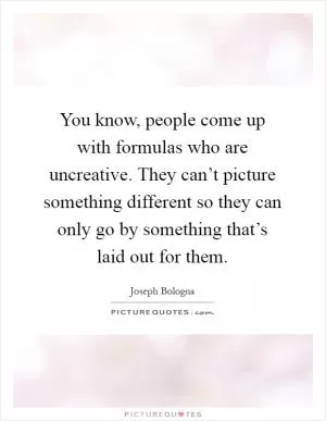 You know, people come up with formulas who are uncreative. They can’t picture something different so they can only go by something that’s laid out for them Picture Quote #1