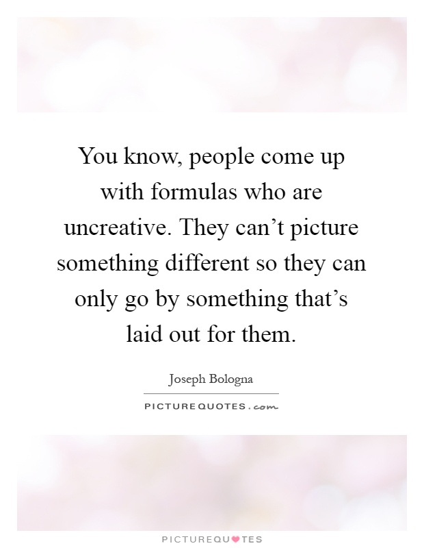 You know, people come up with formulas who are uncreative. They can't picture something different so they can only go by something that's laid out for them Picture Quote #1