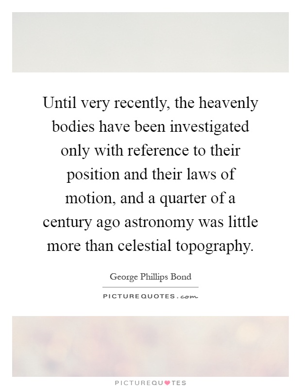 Until very recently, the heavenly bodies have been investigated only with reference to their position and their laws of motion, and a quarter of a century ago astronomy was little more than celestial topography Picture Quote #1