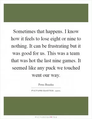 Sometimes that happens. I know how it feels to lose eight or nine to nothing. It can be frustrating but it was good for us. This was a team that was hot the last nine games. It seemed like any puck we touched went our way Picture Quote #1