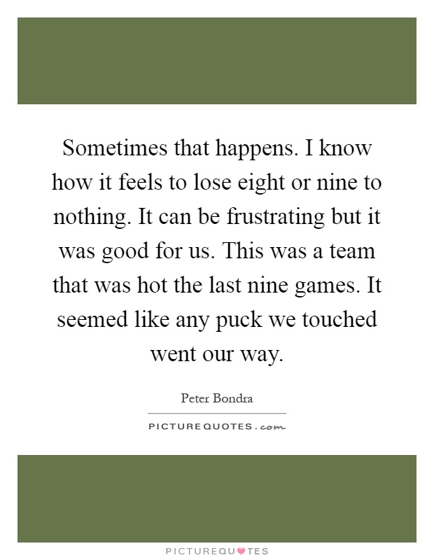 Sometimes that happens. I know how it feels to lose eight or nine to nothing. It can be frustrating but it was good for us. This was a team that was hot the last nine games. It seemed like any puck we touched went our way Picture Quote #1