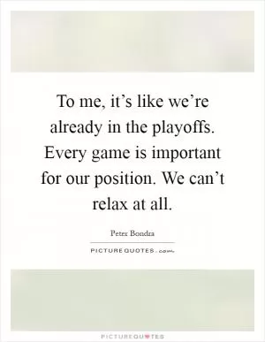 To me, it’s like we’re already in the playoffs. Every game is important for our position. We can’t relax at all Picture Quote #1