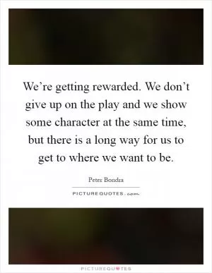 We’re getting rewarded. We don’t give up on the play and we show some character at the same time, but there is a long way for us to get to where we want to be Picture Quote #1