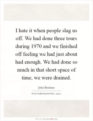 I hate it when people slag us off. We had done three tours during 1970 and we finished off feeling we had just about had enough. We had done so much in that short space of time, we were drained Picture Quote #1