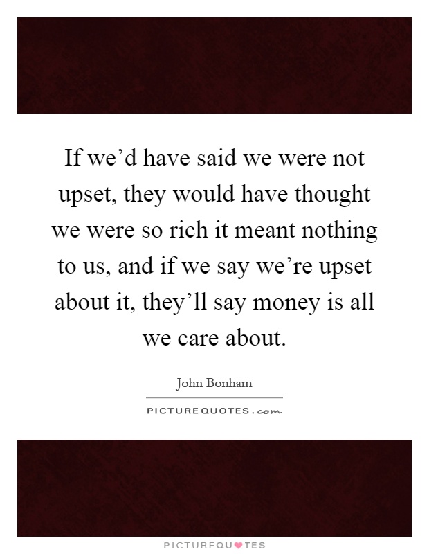 If we'd have said we were not upset, they would have thought we were so rich it meant nothing to us, and if we say we're upset about it, they'll say money is all we care about Picture Quote #1