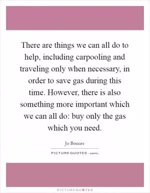There are things we can all do to help, including carpooling and traveling only when necessary, in order to save gas during this time. However, there is also something more important which we can all do: buy only the gas which you need Picture Quote #1