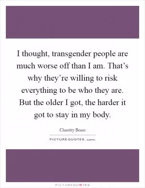 I thought, transgender people are much worse off than I am. That’s why they’re willing to risk everything to be who they are. But the older I got, the harder it got to stay in my body Picture Quote #1