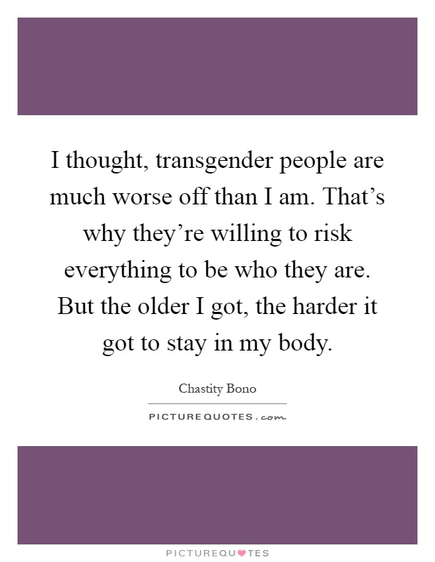 I thought, transgender people are much worse off than I am. That's why they're willing to risk everything to be who they are. But the older I got, the harder it got to stay in my body Picture Quote #1