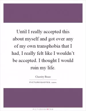 Until I really accepted this about myself and got over any of my own transphobia that I had, I really felt like I wouldn’t be accepted. I thought I would ruin my life Picture Quote #1
