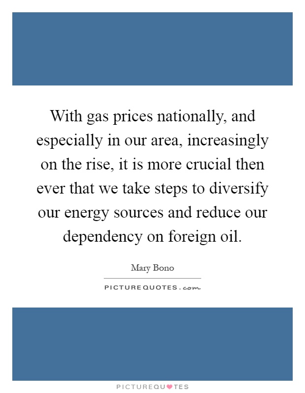 With gas prices nationally, and especially in our area, increasingly on the rise, it is more crucial then ever that we take steps to diversify our energy sources and reduce our dependency on foreign oil Picture Quote #1