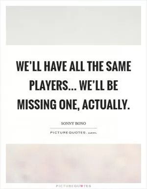 We’ll have all the same players... We’ll be missing one, actually Picture Quote #1