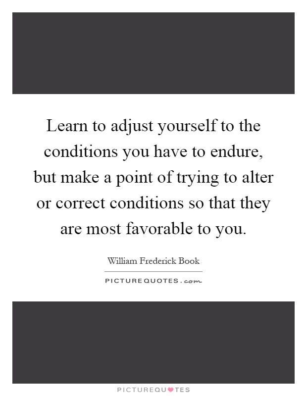 Learn to adjust yourself to the conditions you have to endure, but make a point of trying to alter or correct conditions so that they are most favorable to you Picture Quote #1