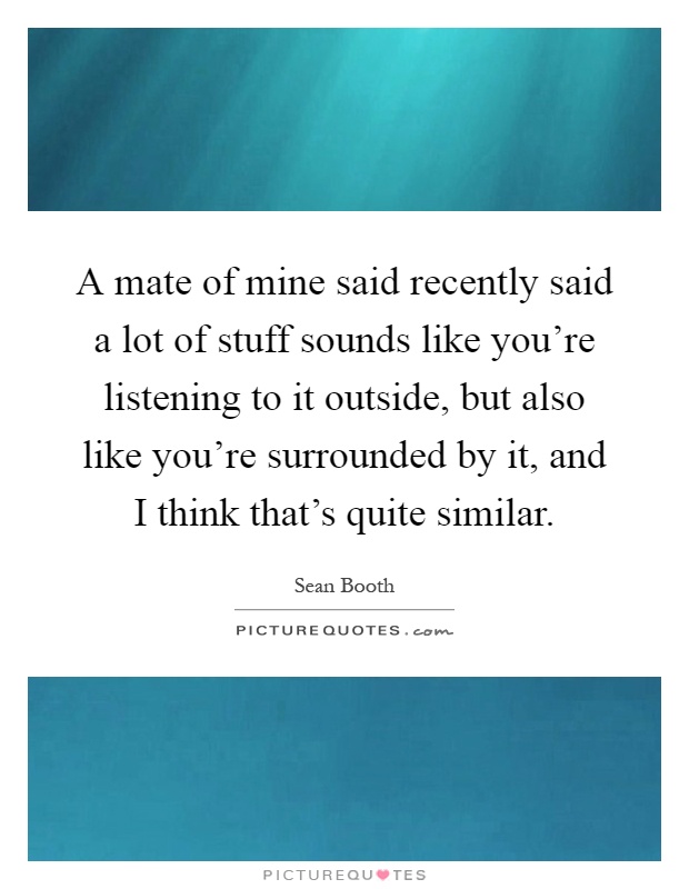 A mate of mine said recently said a lot of stuff sounds like you're listening to it outside, but also like you're surrounded by it, and I think that's quite similar Picture Quote #1