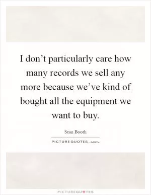 I don’t particularly care how many records we sell any more because we’ve kind of bought all the equipment we want to buy Picture Quote #1