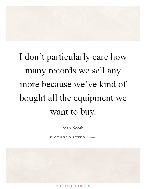 I don't particularly care how many records we sell any more because we've kind of bought all the equipment we want to buy Picture Quote #1