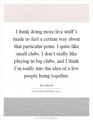 I think doing more live stuff’s made us feel a certain way about that particular point. I quite like small clubs. I don’t really like playing in big clubs, and I think I’m really into the idea of a few people being together Picture Quote #1