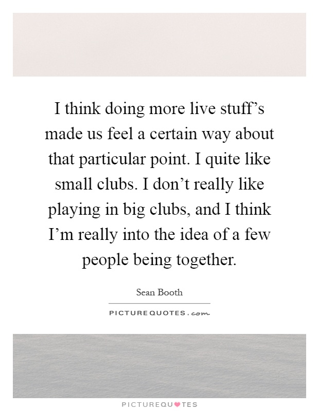 I think doing more live stuff's made us feel a certain way about that particular point. I quite like small clubs. I don't really like playing in big clubs, and I think I'm really into the idea of a few people being together Picture Quote #1