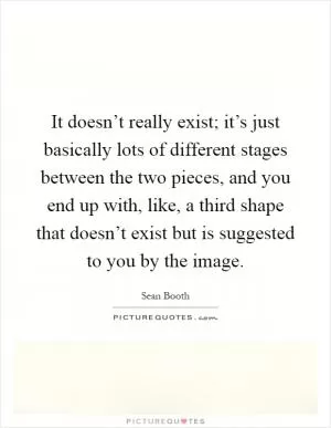 It doesn’t really exist; it’s just basically lots of different stages between the two pieces, and you end up with, like, a third shape that doesn’t exist but is suggested to you by the image Picture Quote #1