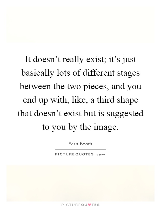 It doesn't really exist; it's just basically lots of different stages between the two pieces, and you end up with, like, a third shape that doesn't exist but is suggested to you by the image Picture Quote #1