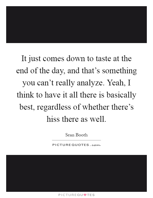 It just comes down to taste at the end of the day, and that's something you can't really analyze. Yeah, I think to have it all there is basically best, regardless of whether there's hiss there as well Picture Quote #1