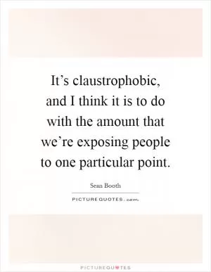It’s claustrophobic, and I think it is to do with the amount that we’re exposing people to one particular point Picture Quote #1