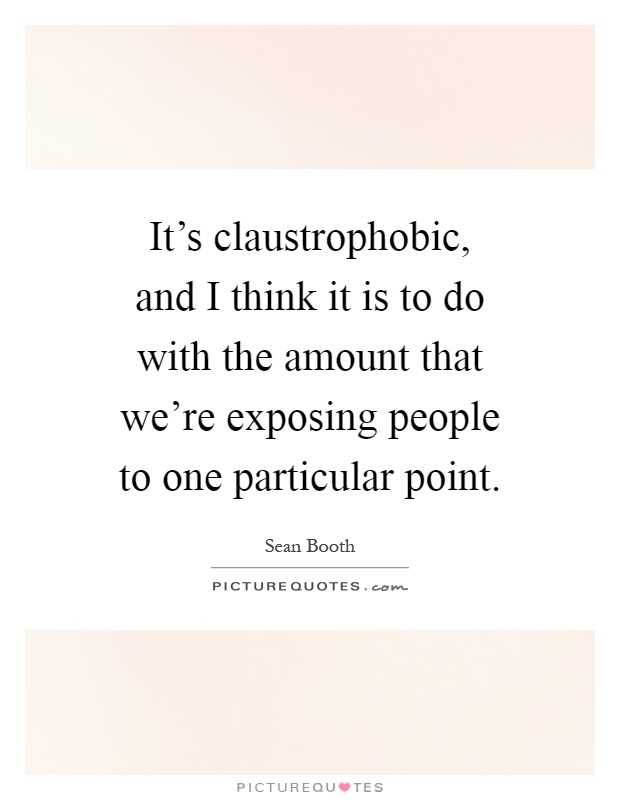 It's claustrophobic, and I think it is to do with the amount that we're exposing people to one particular point Picture Quote #1