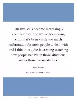 Our live set’s become increasingly complex recently; we’ve been doing stuff that’s been vastly too much information for most people to deal with and I think it’s quite interesting watching how people behave in those situations, under those circumstances Picture Quote #1