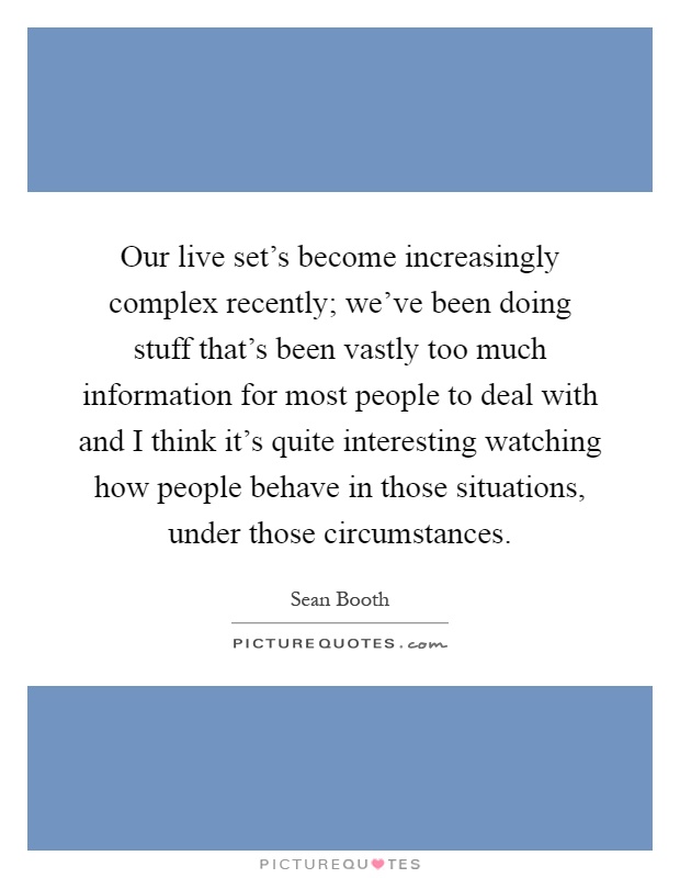 Our live set's become increasingly complex recently; we've been doing stuff that's been vastly too much information for most people to deal with and I think it's quite interesting watching how people behave in those situations, under those circumstances Picture Quote #1