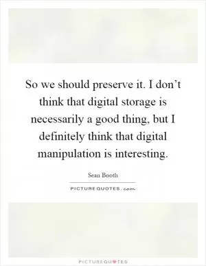 So we should preserve it. I don’t think that digital storage is necessarily a good thing, but I definitely think that digital manipulation is interesting Picture Quote #1