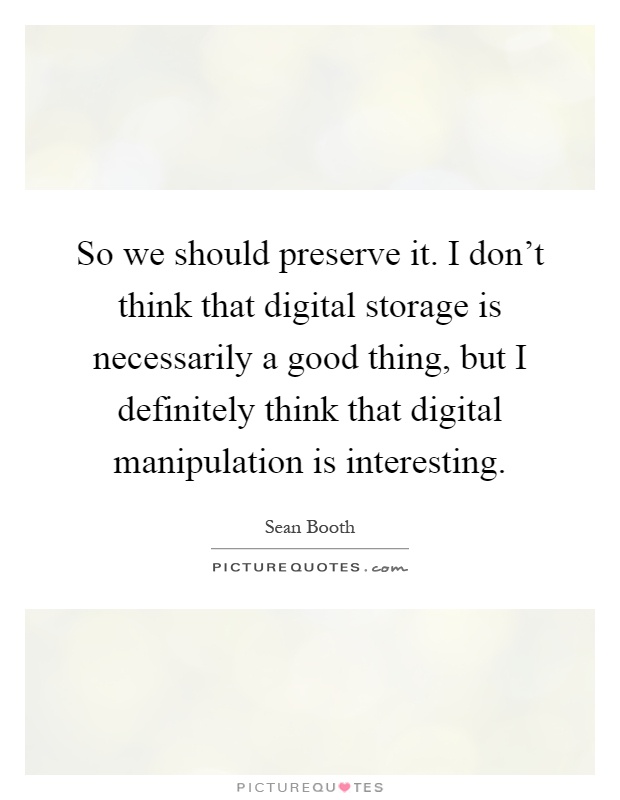 So we should preserve it. I don't think that digital storage is necessarily a good thing, but I definitely think that digital manipulation is interesting Picture Quote #1