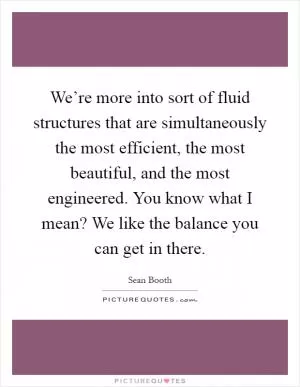 We’re more into sort of fluid structures that are simultaneously the most efficient, the most beautiful, and the most engineered. You know what I mean? We like the balance you can get in there Picture Quote #1