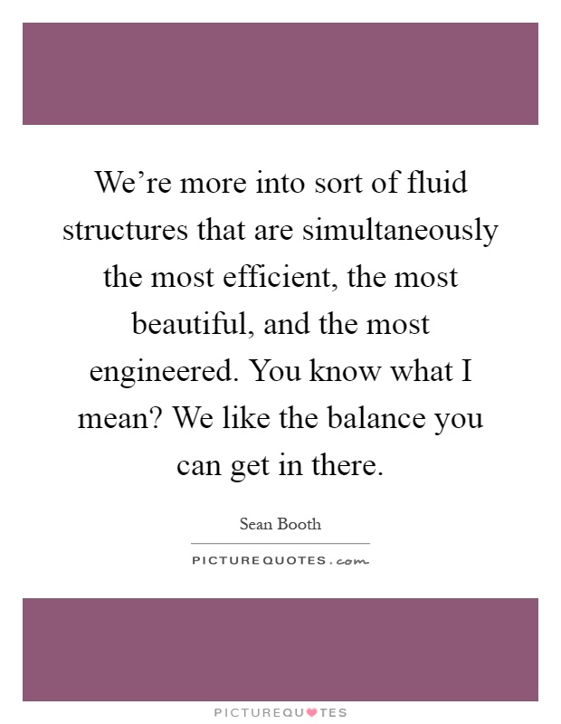 We're more into sort of fluid structures that are simultaneously the most efficient, the most beautiful, and the most engineered. You know what I mean? We like the balance you can get in there Picture Quote #1