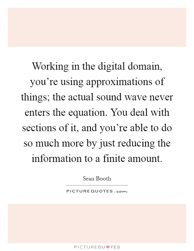 Working in the digital domain, you're using approximations of things; the actual sound wave never enters the equation. You deal with sections of it, and you're able to do so much more by just reducing the information to a finite amount Picture Quote #1
