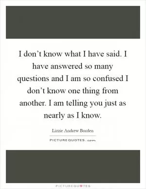 I don’t know what I have said. I have answered so many questions and I am so confused I don’t know one thing from another. I am telling you just as nearly as I know Picture Quote #1
