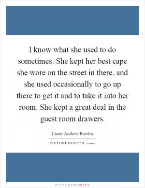 I know what she used to do sometimes. She kept her best cape she wore on the street in there, and she used occasionally to go up there to get it and to take it into her room. She kept a great deal in the guest room drawers Picture Quote #1