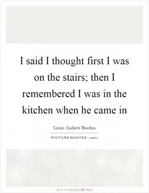 I said I thought first I was on the stairs; then I remembered I was in the kitchen when he came in Picture Quote #1