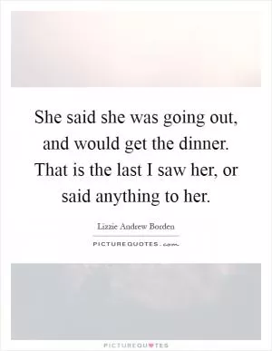 She said she was going out, and would get the dinner. That is the last I saw her, or said anything to her Picture Quote #1