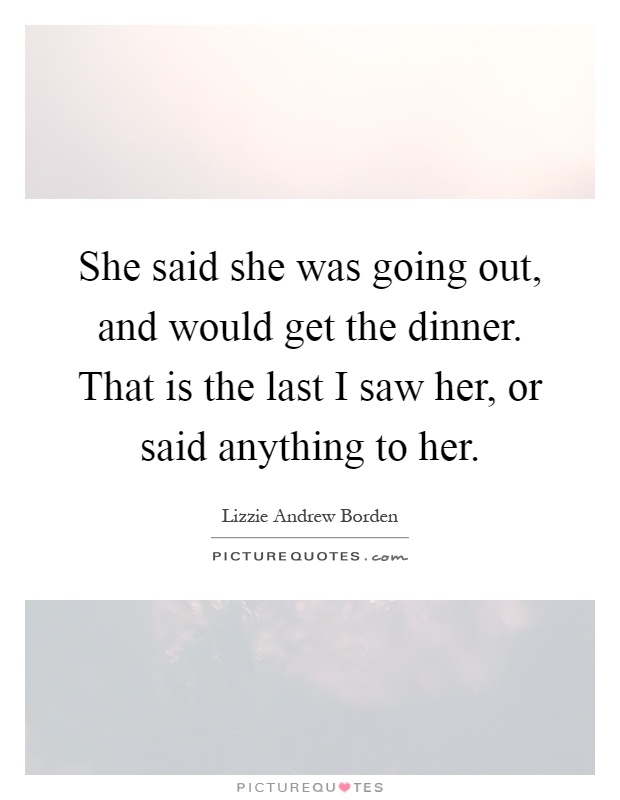She said she was going out, and would get the dinner. That is the last I saw her, or said anything to her Picture Quote #1