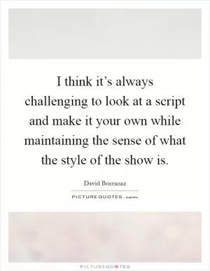I think it’s always challenging to look at a script and make it your own while maintaining the sense of what the style of the show is Picture Quote #1