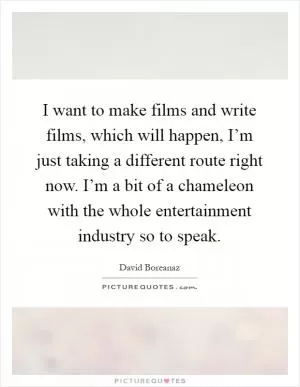 I want to make films and write films, which will happen, I’m just taking a different route right now. I’m a bit of a chameleon with the whole entertainment industry so to speak Picture Quote #1