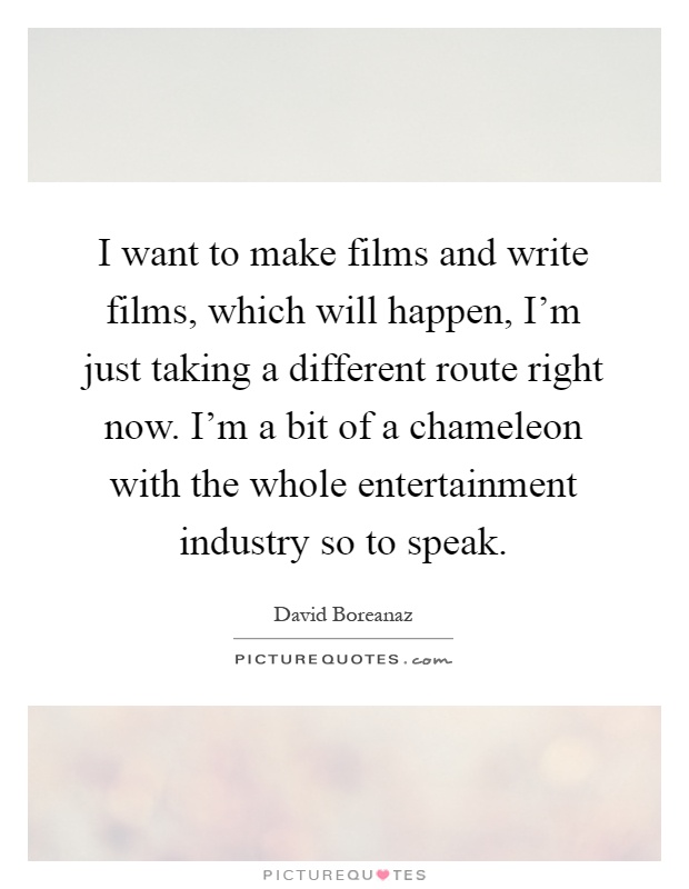 I want to make films and write films, which will happen, I'm just taking a different route right now. I'm a bit of a chameleon with the whole entertainment industry so to speak Picture Quote #1